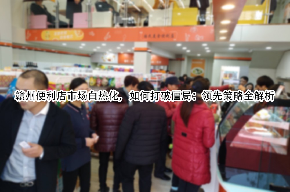 赣州便利店市场白热化，如何打破僵局：领先策略全解析.jpg